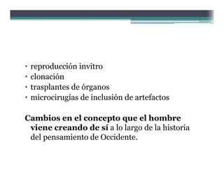 •   reproducción invitro
•   clonación
•   trasplantes de órganos
•   microcirugías de inclusión de artefactos

Cambios en el concepto que el hombre
 viene creando de sí a lo largo de la historia
 del pensamiento de Occidente.
     p
 