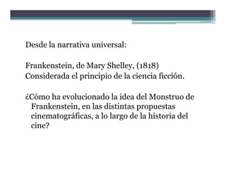 Desde la narrativa universal:

Frankenstein, de Mary Shelley, (1818)
Considerada el principio de la ciencia ficción
                                       ficción.

¿Cómo ha evolucionado la idea del Monstruo de
 Frankenstein, en las distintas propuestas
 cinematográficas, a lo largo de la historia del
         g       ,         g
 cine?
 