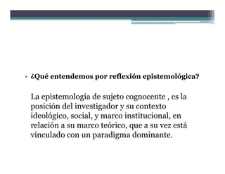 • ¿Qué entendemos por reflexión epistemológica?


 La epistemología de sujeto cognocente , es la
 posición del investigador y su contexto
 ideológico, social, y marco institucional, en
        g
 relación a su marco teórico, que a su vez está
 vinculado con un paradigma dominante.
 