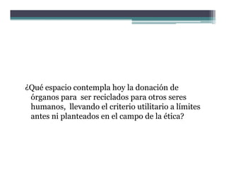 ¿Qué espacio contempla hoy la donación de
 órganos para ser reciclados para otros seres
 humanos, llevando el criterio utilitario a límites
 antes ni planteados en el campo de la ética?
          p                   p
 