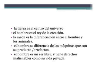 • la tierra es el centro del universo
• el hombre es el rey de la creación
                             creación.
• la razón es la diferenciación entre el hombre y
  los animales
      animales.
• el hombre se diferencia de las máquinas que son
  su producto /
      p         /artefactos.
• el hombre es un ser libre, y tiene derechos
  inalienables como su vida privada.
 