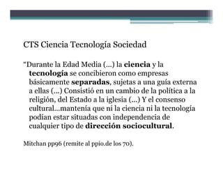 CTS Ciencia Tecnología Sociedad

“Durante la Edad Media (...) la ciencia y la
 tecnología se concibieron como empresas
 básicamente separadas, sujetas a una guía externa
 a ellas (...) Consistió en un cambio de la política a la
 religión, del Estado a la iglesia ( ) Y el consenso
   li ió d l        d     l i l i (...)   l
 cultural…mantenía que ni la ciencia ni la tecnología
 podían estar situadas con independencia de
 cualquier tipo de dirección sociocultural.

Mitchan pp96 (remite al ppio.de los 70).
 