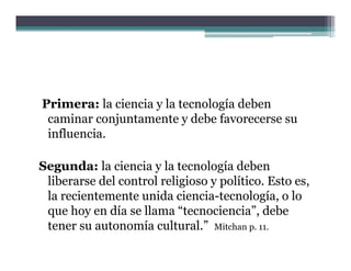 Primera: la ciencia y la tecnología deben
 caminar conjuntamente y debe favorecerse su
 influencia.

Segunda: la ciencia y la tecnología deben
 liberarse del control religioso y p
                           g       político. Esto es,
                                                    ,
 la recientemente unida ciencia-tecnología, o lo
 que hoy en día se llama “tecnociencia”, debe
 tener su autonomía cultural.” Mitchan p. 11.
                   í     l    l”
 