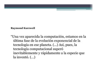 Raymond Kurzweil


“Una vez aparecida la computación, estamos en la
 última fase de la evolución exponencial de la
                                 p
 tecnología en ese planeta. (...) Así, pues, la
 tecnología computacional superó
 inevitablemente y rápidamente a l especie que
 i    i bl           á id            la       i
 la inventó. (...)
 