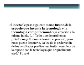El inevitable paso siguiente es una fusión de la
 especie que inventa la tecnología y la
 tecnología computacional cuya creación ella
 misma inicia. (...) Todo tipo de problemas
 prácticos y éticos retrasan el proceso, pero
 no se puede detenerlo. La ley de la aceleración
 de los resultados predice una fusión completa de
 la especie con la tecnología que originalmente
 creó.” P 336
     ó ” Pp
 