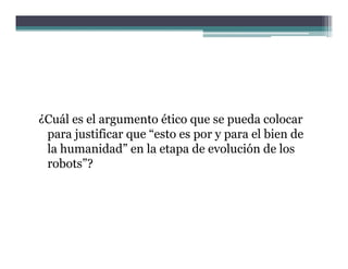 ¿Cuál es el argumento ético que se pueda colocar
 para justificar que “esto es por y para el bien de
 la humanidad” en la etapa de evolución de los
    humanidad
 robots”?
 