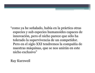 “como ya he señalado, había en la práctica otras
  especies y sub especies humanoides capaces de
  innovación, pero el nicho parece que sólo ha
  tolerado la supervivencia de un competidor.
  Pero en el siglo XXI tendremos la compañía de
  nuestras máquinas, que se nos unirán en este
  nicho exclusivo”

Ray Kurzweil
          il
 