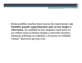 • Serán posibles muchos tipos nuevos de experiencias: un
  hombre puede experimentar qué es ser mujer y
  viceversa. En realidad no hay ninguna razón para no
  ser ambas cosas al mismo tiempo y convertir nuestras
  fantasías solitarias en realidad o al menos en realidad
                          realidad,
  virtual.” Kurzweil, pp 209 /210.
 