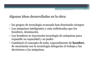 Algunas ideas desarrolladas en la obra:

• los grupos de tecnología avanzada han dominado siempre.
• Las máquinas inteligentes y más sofisticadas que los
  hombres, dominarán.
  h b       d i      á
• Los hombres se inyectarán tecnología de máquinas para
  expandir su capacidad y su p
    p            p           poder.
• Cambiará el concepto de todo, especialmente de hombre.
  Se mezclarán con la tecnología delegarán el trabajo y las
  decisiones a las máquinas
                   máquinas.
 