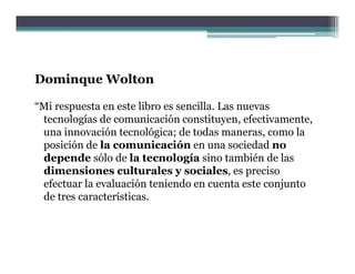 Dominque Wolton
     q

“Mi respuesta en este libro es sencilla. Las nuevas
 tecnologías de comunicación constituyen efectivamente
                                constituyen, efectivamente,
 una innovación tecnológica; de todas maneras, como la
 posición de la comunicación en una sociedad no
 depende sólo de l tecnología sino también d l
 d       d ól d la            l í i           bié de las
 dimensiones culturales y sociales, es preciso
 efectuar la evaluación teniendo en cuenta este conjunto
                                                     j
 de tres características.
 
