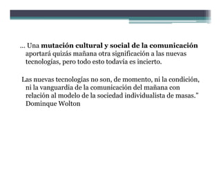 … Una mutación cultural y social de la comunicación
 aportará quizás mañana otra significación a las nuevas
 tecnologías, pero todo esto todavía es incierto.

Las nuevas tecnologías no son, de momento, ni la condición,
 ni la vanguardia de la comunicación del mañana con
 relación al modelo de la sociedad individualista de masas ”
                                                     masas.
 Dominque Wolton
 