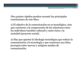 Diez puntos rápidos pueden resumir las principales
conclusiones de este libro
                     libro.

1) El objetivo de la comunicación no es tecnológico, sino
que concierne a la comprensión de las relaciones entre
los individuos (modelo cultural) y entre éstos y la
sociedad (proyecto social).

2) Hay que apartar la ideología tecnológica que reduce la
comunicación a la tecnología y q construye una falsa
                          g    que         y
jerarquía entre nuevos y antiguos medios de
comunicación.
 