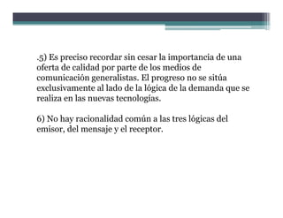 .5) Es preciso recordar sin cesar la importancia de una
oferta de calidad por parte de los medios de
comunicación generalistas. El progreso no se sitúa
exclusivamente al lado de la lógica de la demanda que se
realiza en l nuevas tecnologías.
    li     las              l í

6) No hay racionalidad común a las tres lógicas del
 )      y                                 g
emisor, del mensaje y el receptor.
 