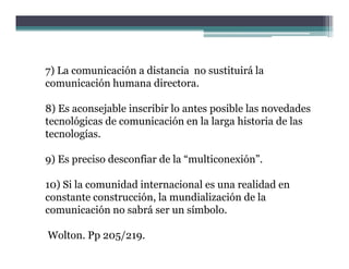 7) La comunicación a distancia no sustituirá la
comunicación humana directora
                      directora.

8) Es aconsejable inscribir lo antes posible las novedades
tecnológicas de comunicación en la larga hi
      ló i   d         i ió        l l     historia d l
                                                  i de las
tecnologías.

9) Es preciso desconfiar de la “multiconexión”.

10) Si la comunidad internacional es una realidad en
constante construcción, la mundialización de la
comunicación no sabrá ser un símbolo.

Wolton. Pp 205/219.
 