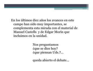 En los últimos diez años los avances en este
 campo han sido muy importantes, se
 complementa esta mirada con el material de
 Manuel Castells y de Edgar M í que
 M       l C t ll    d Ed     Morín
 incluimos en la unidad.

              Nos preguntamos
              ¿que se dice hoy?
              ¿que piensan Uds.?...

              queda abierto el debate...
 
