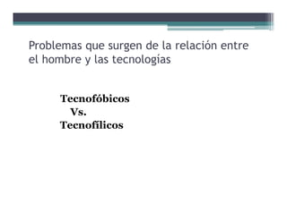 Problemas que surgen de la relación entre
                                 ó
el hombre y las tecnologías


     Tecnofóbicos
     T     fóbi
       Vs.
     Tecnofílicos
 