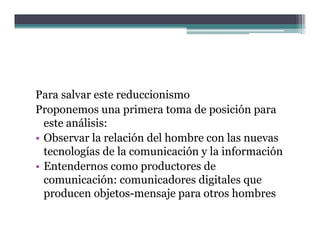 Para salvar este reduccionismo
Proponemos una primera toma de posición para
  este análisis:
• Observar la relación del hombre con las nuevas
  tecnologías de la comunicación y la información
• Entendernos como productores de
                      p
  comunicación: comunicadores digitales que
  producen objetos-mensaje para otros hombres
 
