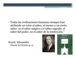 • Todas las civilizaciones humanas siempre han
  atribuido un valor al saber al menos a un cierto
                        saber,
  saber -es el saber mágico o el saber sagrado, el
  saber del poder, no el saber de la intelección.”
                                     intelección.


Koyré, Alexandre
 Pensar la Ciencia pp. 97
 