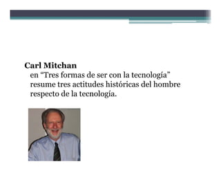 Carl Mitchan
 en “Tres formas de ser con la tecnología
     Tres                      tecnología”
 resume tres actitudes históricas del hombre
 respecto de la tecnología.
 