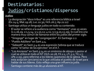 Destinatarios:
Judíos/cristianos/dispersos
 Judíos
 La designación “doce tribus” es una referencia bíblica a Israel
(Ex.24:4; Mat.19:28; Luc.22:30; Hch.26:7; Ap.21:12)
 Santiago utiliza un lenguaje judíos en todo su contenido:
 El autor se refiere a la audiencia como “hermanos” unas 15 veces
(1:2,16,19; 2:1,5,14; 3:1,10,12; 4:11; 5:7,9,10,12,19), lo cual era una
manera muy común de llamarse entre los judíos del primer siglo.
 “Sinagoga” en lugar de “congregación”. En Santiago 2:2
 “Pueblo Adúltero” en Sant.4:4.
 “Sabaoth” en Sant.5:4 es una expresión hebrea que se traduce
como “el Señor de los ejércitos” en el A.T.
 “Los Ancianos” en Sant.5:14 es un sinónimo de obispo o pastor el
cual se utiliza en todo el NT (Hch.20:28; Fil.1:1; 1Ti.3:2;Tit.1:7;
1Pe.2:25), para referirse a los líderes (pastores) de la iglesia. Pero
esta acepción (anciano) es la que utilizaba el pueblo de Israel para
hablar de sus líderes. Esto refleja una gran influencia judía.
 Santiago contiene más de 40 alusiones al AT.
 