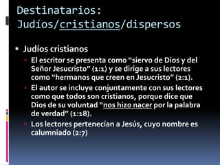 Destinatarios:
Judíos/cristianos/dispersos
 Judíos cristianos
 El escritor se presenta como “siervo de Dios y del
Señor Jesucristo” (1:1) y se dirige a sus lectores
como “hermanos que creen en Jesucristo” (2:1).
 El autor se incluye conjuntamente con sus lectores
como que todos son cristianos, porque dice que
Dios de su voluntad “nos hizo nacer por la palabra
de verdad” (1:18).
 Los lectores pertenecían a Jesús, cuyo nombre es
calumniado (2:7)
 