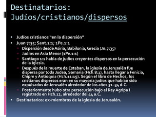 Destinatarios:
Judíos/cristianos/dispersos
 Judíos cristianos “en la dispersión”
 Juan 7:35; Sant.1:1; 1Pe.1:1
 Dispersión desde Asiria, Babilonia, Grecia (Jn.7:35)
 Judíos en Asia Menor (1Pe.1:1)
 Santiago 1:1 habla de judíos creyentes dispersos en la persecución
de la Iglesia.
 Después de la muerte de Esteban, la iglesia de Jerusalén fue
dispersa por toda Judea, Samaria (Hch.8:1), hasta llegar a Fenicia,
Chipre y Antioquía (Hch.11:19). Según el libro de Hechos, los
cristianos dispersos eran en su mayoría judíos que habían sido
expulsados de Jerusalén alrededor de los años 31–34 d.C.
 Posteriormente hubo otra persecución bajo el Rey Agripa I
registrado en Hch.12, alrededor del 44 a.C.
 Destinatarios: ex-miembros de la iglesia de Jerusalén.
 