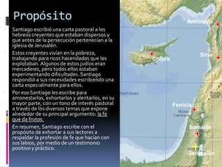 Propósito
 Santiago escribió una carta pastoral a los
hebreos creyentes que estaban dispersos y
que antes de la persecución pertenecían a la
iglesia de Jerusalén.
 Estos creyentes vivían en la pobreza,
trabajando para ricos hacendados que los
explotaban. Algunos de estos judíos eran
mercaderes, pero todos ellos estaban
experimentando dificultades. Santiago
respondió a sus necesidades escribiendo una
carta especialmente para ellos.
 Por eso Santiago les escribe para
amonestarlos, exhortarlos y alentarlos, en su
mayor parte, con un tono de interés pastoral
a través de los diversos temas que expone
alrededor de su principal argumento: la fe
que da frutos.
 En resumen, Santiago escribe con el
propósito de exhortar a sus lectores a
respaldar la profesión de fe que hacían con
sus labios, por medio de un testimonio
positivo y práctico.
Jerusalén
Fenicia
Siria
Antioquía
Samaria
Chipre
 