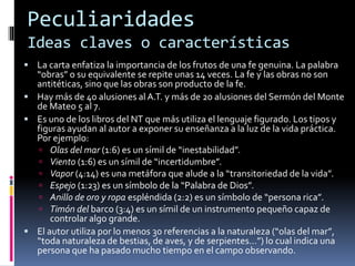Peculiaridades
Ideas claves o características
 La carta enfatiza la importancia de los frutos de una fe genuina. La palabra
“obras” o su equivalente se repite unas 14 veces. La fe y las obras no son
antitéticas, sino que las obras son producto de la fe.
 Hay más de 40 alusiones al A.T. y más de 20 alusiones del Sermón del Monte
de Mateo 5 al 7.
 Es uno de los libros del NT que más utiliza el lenguaje figurado. Los tipos y
figuras ayudan al autor a exponer su enseñanza a la luz de la vida práctica.
Por ejemplo:
 Olas del mar (1:6) es un símil de “inestabilidad”.
 Viento (1:6) es un símil de “incertidumbre”.
 Vapor (4:14) es una metáfora que alude a la “transitoriedad de la vida”.
 Espejo (1:23) es un símbolo de la “Palabra de Dios”.
 Anillo de oro y ropa espléndida (2:2) es un símbolo de “persona rica”.
 Timón del barco (3:4) es un símil de un instrumento pequeño capaz de
controlar algo grande.
 El autor utiliza por lo menos 30 referencias a la naturaleza (“olas del mar”,
“toda naturaleza de bestias, de aves, y de serpientes…”) lo cual indica una
persona que ha pasado mucho tiempo en el campo observando.
 
