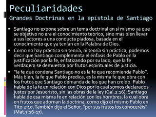 Peculiaridades
Grandes Doctrinas en la epístola de Santiago
 Santiago no expone sobre un tema doctrinal en sí mismo ya que
su objetivo no era el conocimiento teórico, sino más bien llevar
a sus lectores a una conducta piadosa, basada en el
conocimiento que ya tenían en la Palabra de Dios.
 Como no hay práctica sin teoría, ni teoría sin práctica, podemos
decir que Santiago complementa el énfasis de Pablo en la
justificación por la fe, enfatizando por su lado, que la fe
verdadera se demuestra por frutos espirituales de justicia.
 “la fe que condena Santiago no es la fe que recomienda Pablo”.
Más bien, la fe que Pablo predica, es la misma fe que obra con
los frutos que Santiago demanda de los que han creído. Pablo
habla de la fe en relación con Dios por lo cual somos declarados
justos por Jesucristo, sin las obras de la ley (Gal.2:16); Santiago
habla de esa misma fe en relación con los hombres, la cual obra
en frutos que adornan la doctrina, como dijo el mismo Pablo en
Tito 2:10.También dijo el Señor, “por sus frutos los conoceréis”
(Mat.7:16-17).
 