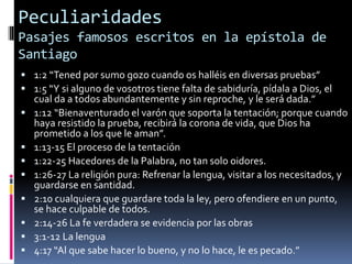 Peculiaridades
Pasajes famosos escritos en la epístola de
Santiago
 1:2 “Tened por sumo gozo cuando os halléis en diversas pruebas”
 1:5 “Y si alguno de vosotros tiene falta de sabiduría, pídala a Dios, el
cual da a todos abundantemente y sin reproche, y le será dada.”
 1:12 “Bienaventurado el varón que soporta la tentación; porque cuando
haya resistido la prueba, recibirá la corona de vida, que Dios ha
prometido a los que le aman”.
 1:13-15 El proceso de la tentación
 1:22-25 Hacedores de la Palabra, no tan solo oidores.
 1:26-27 La religión pura: Refrenar la lengua, visitar a los necesitados, y
guardarse en santidad.
 2:10 cualquiera que guardare toda la ley, pero ofendiere en un punto,
se hace culpable de todos.
 2:14-26 La fe verdadera se evidencia por las obras
 3:1-12 La lengua
 4:17 “Al que sabe hacer lo bueno, y no lo hace, le es pecado.”
 