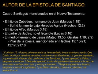 AUTOR DE LA EPISTOLA DE SANTIAGO
Cuatro Santiagos mencionados en el Nuevo Testamento:
• El hijo de Zebedeo, hermano de Juan (Marcos 1:19)
• Sufrió la muerte bajo Herodes Agripa (Hechos 12:2)
• El hijo de Alfeo (Marcos 3:18)
• El padre de Judas, no el Iscariote (Lucas 6:16)
• El medio-hermano de Jesús (Mateo 13:55; Gálatas 1:19; 2:9)
• Pilar de la iglesia, mencionado en Hechos 15: 13-21;
12:17; 21:18
I Corintios 15 - Porque primeramente os he enseñado lo que asimismo recibí: Que
Cristo murió por nuestros pecados, conforme a las Escrituras; 4 y que fue sepultado,
y que resucitó al tercer día, conforme a las Escrituras; 5 y que apareció a Cefas, y
después a los doce. 6 Después apareció a más de quinientos hermanos a la vez, de
los cuales muchos viven aún, y otros ya duermen. 7 Después apareció a Jacobo;
después a todos los apóstoles; 8 y al último de todos, como a un abortivo, me
apareció a mí.
 