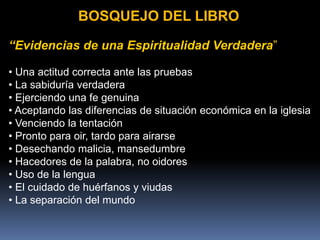 BOSQUEJO DEL LIBRO
“Evidencias de una Espiritualidad Verdadera”
• Una actitud correcta ante las pruebas
• La sabiduría verdadera
• Ejerciendo una fe genuina
• Aceptando las diferencias de situación económica en la iglesia
• Venciendo la tentación
• Pronto para oir, tardo para airarse
• Desechando malicia, mansedumbre
• Hacedores de la palabra, no oidores
• Uso de la lengua
• El cuidado de huérfanos y viudas
• La separación del mundo
 
