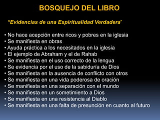 BOSQUEJO DEL LIBRO
“Evidencias de una Espiritualidad Verdadera”
• No hace acepción entre ricos y pobres en la iglesia
• Se manifiesta en obras
• Ayuda práctica a los necesitados en la iglesia
• El ejemplo de Abraham y el de Rahab
• Se manifiesta en el uso correcto de la lengua
• Se evidencia por el uso de la sabiduría de Dios
• Se manifiesta en la ausencia de conflicto con otros
• Se manifiesta en una vida poderosa de oración
• Se manifiesta en una separación con el mundo
• Se manifiesta en un sometimiento a Dios
• Se manifiesta en una resistencia al Diablo
• Se manifiesta en una falta de presunción en cuanto al futuro
 