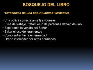 BOSQUEJO DEL LIBRO
“Evidencias de una Espiritualidad Verdadera”
• Una óptica correcta ante las riquezas
• Etica de trabajo, tratamiento de personas debajo de uno.
• Esperando la venida del Señor
• Evitar el uso de juramentos
• Como enfrentar la enfermedad
• Orar e interceder por otros hermanos
 