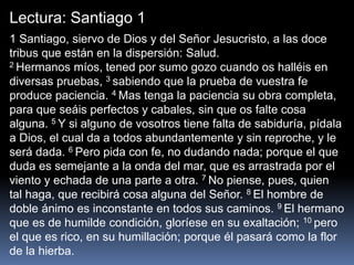 Lectura: Santiago 1
1 Santiago, siervo de Dios y del Señor Jesucristo, a las doce
tribus que están en la dispersión: Salud.
2 Hermanos míos, tened por sumo gozo cuando os halléis en
diversas pruebas, 3 sabiendo que la prueba de vuestra fe
produce paciencia. 4 Mas tenga la paciencia su obra completa,
para que seáis perfectos y cabales, sin que os falte cosa
alguna. 5 Y si alguno de vosotros tiene falta de sabiduría, pídala
a Dios, el cual da a todos abundantemente y sin reproche, y le
será dada. 6 Pero pida con fe, no dudando nada; porque el que
duda es semejante a la onda del mar, que es arrastrada por el
viento y echada de una parte a otra. 7 No piense, pues, quien
tal haga, que recibirá cosa alguna del Señor. 8 El hombre de
doble ánimo es inconstante en todos sus caminos. 9 El hermano
que es de humilde condición, gloríese en su exaltación; 10 pero
el que es rico, en su humillación; porque él pasará como la flor
de la hierba.
 