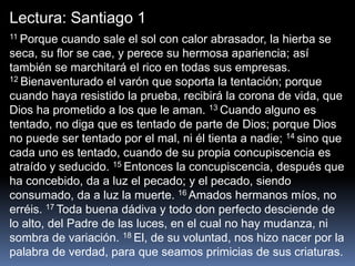 Lectura: Santiago 1
11 Porque cuando sale el sol con calor abrasador, la hierba se
seca, su flor se cae, y perece su hermosa apariencia; así
también se marchitará el rico en todas sus empresas.
12 Bienaventurado el varón que soporta la tentación; porque
cuando haya resistido la prueba, recibirá la corona de vida, que
Dios ha prometido a los que le aman. 13 Cuando alguno es
tentado, no diga que es tentado de parte de Dios; porque Dios
no puede ser tentado por el mal, ni él tienta a nadie; 14 sino que
cada uno es tentado, cuando de su propia concupiscencia es
atraído y seducido. 15 Entonces la concupiscencia, después que
ha concebido, da a luz el pecado; y el pecado, siendo
consumado, da a luz la muerte. 16 Amados hermanos míos, no
erréis. 17 Toda buena dádiva y todo don perfecto desciende de
lo alto, del Padre de las luces, en el cual no hay mudanza, ni
sombra de variación. 18 El, de su voluntad, nos hizo nacer por la
palabra de verdad, para que seamos primicias de sus criaturas.
 