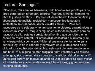 Lectura: Santiago 1
19 Por esto, mis amados hermanos, todo hombre sea pronto para oír,
tardo para hablar, tardo para airarse; 20 porque la ira del hombre no
obra la justicia de Dios. 21 Por lo cual, desechando toda inmundicia y
abundancia de malicia, recibid con mansedumbre la palabra
implantada, la cual puede salvar vuestras almas. 22 Pero sed
hacedores de la palabra, y no tan solamente oidores, engañándoos a
vosotros mismos. 23 Porque si alguno es oidor de la palabra pero no
hacedor de ella, éste es semejante al hombre que considera en un
espejo su rostro natural. 24 Porque él se considera a sí mismo, y se
va, y luego olvida cómo era. 25 Mas el que mira atentamente en la
perfecta ley, la de la libertad, y persevera en ella, no siendo oidor
olvidadizo, sino hacedor de la obra, éste será bienaventurado en lo
que hace. 26 Si alguno se cree religioso entre vosotros, y no refrena
su lengua, sino que engaña su corazón, la religión del tal es vana. 27
La religión pura y sin mácula delante de Dios el Padre es esta: Visitar
a los huérfanos y a las viudas en sus tribulaciones, y guardarse sin
mancha del mundo.
 