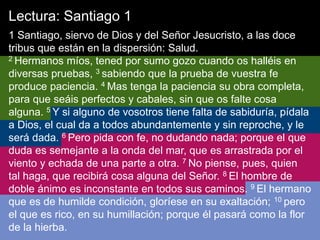 Lectura: Santiago 1
1 Santiago, siervo de Dios y del Señor Jesucristo, a las doce
tribus que están en la dispersión: Salud.
2 Hermanos míos, tened por sumo gozo cuando os halléis en
diversas pruebas, 3 sabiendo que la prueba de vuestra fe
produce paciencia. 4 Mas tenga la paciencia su obra completa,
para que seáis perfectos y cabales, sin que os falte cosa
alguna. 5 Y si alguno de vosotros tiene falta de sabiduría, pídala
a Dios, el cual da a todos abundantemente y sin reproche, y le
será dada. 6 Pero pida con fe, no dudando nada; porque el que
duda es semejante a la onda del mar, que es arrastrada por el
viento y echada de una parte a otra. 7 No piense, pues, quien
tal haga, que recibirá cosa alguna del Señor. 8 El hombre de
doble ánimo es inconstante en todos sus caminos. 9 El hermano
que es de humilde condición, gloríese en su exaltación; 10 pero
el que es rico, en su humillación; porque él pasará como la flor
de la hierba.
 