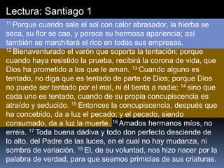 Lectura: Santiago 1
11 Porque cuando sale el sol con calor abrasador, la hierba se
seca, su flor se cae, y perece su hermosa apariencia; así
también se marchitará el rico en todas sus empresas.
12 Bienaventurado el varón que soporta la tentación; porque
cuando haya resistido la prueba, recibirá la corona de vida, que
Dios ha prometido a los que le aman. 13 Cuando alguno es
tentado, no diga que es tentado de parte de Dios; porque Dios
no puede ser tentado por el mal, ni él tienta a nadie; 14 sino que
cada uno es tentado, cuando de su propia concupiscencia es
atraído y seducido. 15 Entonces la concupiscencia, después que
ha concebido, da a luz el pecado; y el pecado, siendo
consumado, da a luz la muerte. 16 Amados hermanos míos, no
erréis. 17 Toda buena dádiva y todo don perfecto desciende de
lo alto, del Padre de las luces, en el cual no hay mudanza, ni
sombra de variación. 18 El, de su voluntad, nos hizo nacer por la
palabra de verdad, para que seamos primicias de sus criaturas.
 