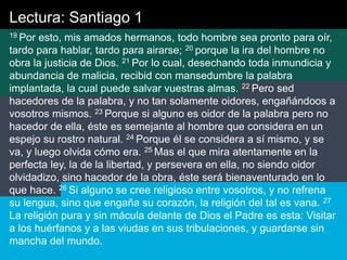 Lectura: Santiago 1
19 Por esto, mis amados hermanos, todo hombre sea pronto para oír,
tardo para hablar, tardo para airarse; 20 porque la ira del hombre no
obra la justicia de Dios. 21 Por lo cual, desechando toda inmundicia y
abundancia de malicia, recibid con mansedumbre la palabra
implantada, la cual puede salvar vuestras almas. 22 Pero sed
hacedores de la palabra, y no tan solamente oidores, engañándoos a
vosotros mismos. 23 Porque si alguno es oidor de la palabra pero no
hacedor de ella, éste es semejante al hombre que considera en un
espejo su rostro natural. 24 Porque él se considera a sí mismo, y se
va, y luego olvida cómo era. 25 Mas el que mira atentamente en la
perfecta ley, la de la libertad, y persevera en ella, no siendo oidor
olvidadizo, sino hacedor de la obra, éste será bienaventurado en lo
que hace. 26 Si alguno se cree religioso entre vosotros, y no refrena
su lengua, sino que engaña su corazón, la religión del tal es vana. 27
La religión pura y sin mácula delante de Dios el Padre es esta: Visitar
a los huérfanos y a las viudas en sus tribulaciones, y guardarse sin
mancha del mundo.
 