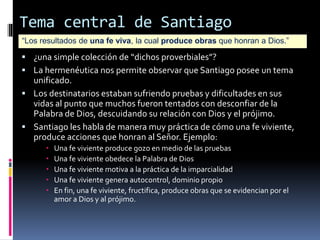 Tema central de Santiago
“Los resultados de una fe viva, la cual produce obras que honran a Dios.”
 ¿una simple colección de “dichos proverbiales”?
 La hermenéutica nos permite observar que Santiago posee un tema
unificado.
 Los destinatarios estaban sufriendo pruebas y dificultades en sus
vidas al punto que muchos fueron tentados con desconfiar de la
Palabra de Dios, descuidando su relación con Dios y el prójimo.
 Santiago les habla de manera muy práctica de cómo una fe viviente,
produce acciones que honran al Señor. Ejemplo:
 Una fe viviente produce gozo en medio de las pruebas
 Una fe viviente obedece la Palabra de Dios
 Una fe viviente motiva a la práctica de la imparcialidad
 Una fe viviente genera autocontrol, dominio propio
 En fin, una fe viviente, fructifica, produce obras que se evidencian por el
amor a Dios y al prójimo.
 