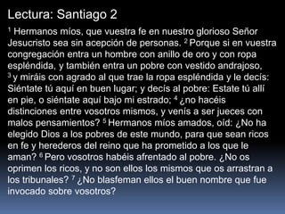 Lectura: Santiago 2
1 Hermanos míos, que vuestra fe en nuestro glorioso Señor
Jesucristo sea sin acepción de personas. 2 Porque si en vuestra
congregación entra un hombre con anillo de oro y con ropa
espléndida, y también entra un pobre con vestido andrajoso,
3 y miráis con agrado al que trae la ropa espléndida y le decís:
Siéntate tú aquí en buen lugar; y decís al pobre: Estate tú allí
en pie, o siéntate aquí bajo mi estrado; 4 ¿no hacéis
distinciones entre vosotros mismos, y venís a ser jueces con
malos pensamientos? 5 Hermanos míos amados, oíd: ¿No ha
elegido Dios a los pobres de este mundo, para que sean ricos
en fe y herederos del reino que ha prometido a los que le
aman? 6 Pero vosotros habéis afrentado al pobre. ¿No os
oprimen los ricos, y no son ellos los mismos que os arrastran a
los tribunales? 7 ¿No blasfeman ellos el buen nombre que fue
invocado sobre vosotros?
 