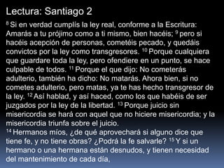 Lectura: Santiago 2
8 Si en verdad cumplís la ley real, conforme a la Escritura:
Amarás a tu prójimo como a ti mismo, bien hacéis; 9 pero si
hacéis acepción de personas, cometéis pecado, y quedáis
convictos por la ley como transgresores. 10 Porque cualquiera
que guardare toda la ley, pero ofendiere en un punto, se hace
culpable de todos. 11 Porque el que dijo: No cometerás
adulterio, también ha dicho: No matarás. Ahora bien, si no
cometes adulterio, pero matas, ya te has hecho transgresor de
la ley. 12 Así hablad, y así haced, como los que habéis de ser
juzgados por la ley de la libertad. 13 Porque juicio sin
misericordia se hará con aquel que no hiciere misericordia; y la
misericordia triunfa sobre el juicio.
14 Hermanos míos, ¿de qué aprovechará si alguno dice que
tiene fe, y no tiene obras? ¿Podrá la fe salvarle? 15 Y si un
hermano o una hermana están desnudos, y tienen necesidad
del mantenimiento de cada día,
 