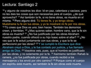 Lectura: Santiago 2
16 y alguno de vosotros les dice: Id en paz, calentaos y saciaos, pero
no les dais las cosas que son necesarias para el cuerpo, ¿de qué
aprovecha? 17 Así también la fe, si no tiene obras, es muerta en sí
misma. 18 Pero alguno dirá: Tú tienes fe, y yo tengo obras.
Muéstrame tu fe sin tus obras, y yo te mostraré mi fe por mis obras.
19 Tú crees que Dios es uno; bien haces. También los demonios
creen, y tiemblan. 20 ¿Mas quieres saber, hombre vano, que la fe sin
obras es muerta? 21 ¿No fue justificado por las obras Abraham
nuestro padre, cuando ofreció a su hijo Isaac sobre el altar? 22 ¿No
ves que la fe actuó juntamente con sus obras, y que la fe se
perfeccionó por las obras? 23 Y se cumplió la Escritura que dice:
Abraham creyó a Dios, y le fue contado por justicia, y fue llamado
amigo de Dios. 24 Vosotros veis, pues, que el hombre es justificado
por las obras, y no solamente por la fe. 25 Asimismo también Rahab la
ramera, ¿no fue justificada por obras, cuando recibió a los
mensajeros y los envió por otro camino? 26 Porque como el cuerpo
sin espíritu está muerto, así también la fe sin obras está muerta.
 