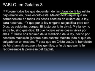 PABLO en Galatas 3
10 Porque todos los que dependen de las obras de la ley están
bajo maldición, pues escrito está: Maldito todo aquel que no
permaneciere en todas las cosas escritas en el libro de la ley,
para hacerlas. 11 Y que por la ley ninguno se justifica para con
Dios, es evidente, porque: El justo por la fe vivirá; 12 y la ley no
es de fe, sino que dice: El que hiciere estas cosas vivirá por
ellas. 13 Cristo nos redimió de la maldición de la ley, hecho por
nosotros maldición (porque está escrito: Maldito todo el que es
colgado en un madero, 14 para que en Cristo Jesús la bendición
de Abraham alcanzase a los gentiles, a fin de que por la fe
recibiésemos la promesa del Espíritu.
 