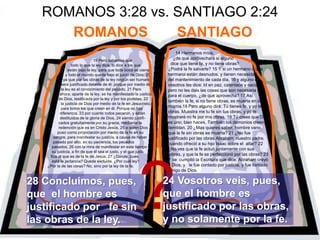 ROMANOS 3:28 vs. SANTIAGO 2:24
ROMANOS SANTIAGO
19 Pero sabemos que
todo lo que la ley dice, lo dice a los que
están bajo la ley, para que toda boca se cierre
y todo el mundo quede bajo el juicio de Dios; 20
ya que por las obras de la ley ningún ser humano
será justificado delante de él; porque por medio de
la ley es el conocimiento del pecado. 21 Pero
ahora, aparte de la ley, se ha manifestado la justicia
de Dios, testificada por la ley y por los profetas; 22
la justicia de Dios por medio de la fe en Jesucristo,
para todos los que creen en él. Porque no hay
diferencia, 23 por cuanto todos pecaron, y están
destituidos de la gloria de Dios, 24 siendo justifi-
cados gratuitamente por su gracia, mediante la
redención que es en Cristo Jesús, 25 a quien Dios
puso como propiciación por medio de la fe en su
sangre, para manifestar su justicia, a causa de haber
pasado por alto, en su paciencia, los pecados
pasados, 26 con la mira de manifestar en este tiempo
su justicia, a fin de que él sea el justo, y el que justi-
fica al que es de la fe de Jesús. 27 ¿Dónde, pues,
está la jactancia? Queda excluida. ¿Por cuál ley?
¿Por la de las obras? No, sino por la ley de la fe.
14 Hermanos míos,
¿de qué aprovechará si alguno
dice que tiene fe, y no tiene obras?
¿Podrá la fe salvarle? 15 Y si un hermano o una
hermana están desnudos, y tienen necesidad
del mantenimiento de cada día, 16 y alguno de
vosotros les dice: Id en paz, calentaos y saciaos,
pero no les dais las cosas que son necesaria s
para el cuerpo, ¿de qué aprovecha? 17 Así
también la fe, si no tiene obras, es muerta en sí
misma.18 Pero alguno dirá: Tú tienes fe, y yo tengo
obras. Muéstra me tu fe sin tus obras, y yo te
mostraré mi fe por mis obras. 19 Tú crees que Dios
es uno; bien haces. También los demonios creen, y
tiemblan. 20 ¿Mas quieres saber, hombre vano,
que la fe sin obras es muerta? 21 ¿No fue
justificado por las obras Abraham nuestro padre,
cuando ofreció a su hijo Isaac sobre el altar? 22
¿No ves que la fe actuó juntamente con sus
obras, y que la fe se perfeccionó por las obras? 23
Y se cumplió la Escritura que dice: Abraham creyó
a Dios, y le fue contado por justicia, y fue llamado
amigo de Dios.
?
28 Concluimos, pues,
que el hombre es
justificado por fe sin
las obras de la ley.
24 Vosotros veis, pues,
que el hombre es
justificado por las obras,
y no solamente por la fe.
 