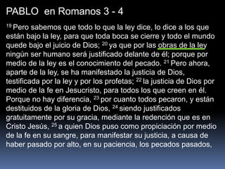 PABLO en Romanos 3 - 4
19 Pero sabemos que todo lo que la ley dice, lo dice a los que
están bajo la ley, para que toda boca se cierre y todo el mundo
quede bajo el juicio de Dios; 20 ya que por las obras de la ley
ningún ser humano será justificado delante de él; porque por
medio de la ley es el conocimiento del pecado. 21 Pero ahora,
aparte de la ley, se ha manifestado la justicia de Dios,
testificada por la ley y por los profetas; 22 la justicia de Dios por
medio de la fe en Jesucristo, para todos los que creen en él.
Porque no hay diferencia, 23 por cuanto todos pecaron, y están
destituidos de la gloria de Dios, 24 siendo justificados
gratuitamente por su gracia, mediante la redención que es en
Cristo Jesús, 25 a quien Dios puso como propiciación por medio
de la fe en su sangre, para manifestar su justicia, a causa de
haber pasado por alto, en su paciencia, los pecados pasados,
 