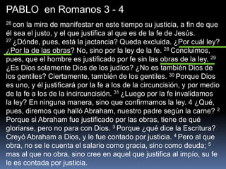 PABLO en Romanos 3 - 4
26 con la mira de manifestar en este tiempo su justicia, a fin de que
él sea el justo, y el que justifica al que es de la fe de Jesús.
27 ¿Dónde, pues, está la jactancia? Queda excluida. ¿Por cuál ley?
¿Por la de las obras? No, sino por la ley de la fe. 28 Concluimos,
pues, que el hombre es justificado por fe sin las obras de la ley. 29
¿Es Dios solamente Dios de los judíos? ¿No es también Dios de
los gentiles? Ciertamente, también de los gentiles. 30 Porque Dios
es uno, y él justificará por la fe a los de la circuncisión, y por medio
de la fe a los de la incircuncisión. 31 ¿Luego por la fe invalidamos
la ley? En ninguna manera, sino que confirmamos la ley. 4 ¿Qué,
pues, diremos que halló Abraham, nuestro padre según la carne? 2
Porque si Abraham fue justificado por las obras, tiene de qué
gloriarse, pero no para con Dios. 3 Porque ¿qué dice la Escritura?
Creyó Abraham a Dios, y le fue contado por justicia. 4 Pero al que
obra, no se le cuenta el salario como gracia, sino como deuda; 5
mas al que no obra, sino cree en aquel que justifica al impío, su fe
le es contada por justicia.
 