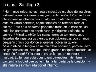 Lectura: Santiago 3
1 Hermanos míos, no os hagáis maestros muchos de vosotros,
sabiendo que recibiremos mayor condenación. 2 Porque todos
ofendemos muchas veces. Si alguno no ofende en palabra,
éste es varón perfecto, capaz también de refrenar todo el
cuerpo. 3 He aquí nosotros ponemos freno en la boca de los
caballos para que nos obedezcan, y dirigimos así todo su
cuerpo. 4 Mirad también las naves; aunque tan grandes, y
llevadas de impetuosos vientos, son gobernadas con un muy
pequeño timón por donde el que las gobierna quiere.
5 Así también la lengua es un miembro pequeño, pero se jacta
de grandes cosas. He aquí, !cuán grande bosque enciende un
pequeño fuego! 6 Y la lengua es un fuego, un mundo de
maldad. La lengua está puesta entre nuestros miembros, y
contamina todo el cuerpo, e inflama la rueda de la creación, y
ella misma es inflamada por el infierno.
 