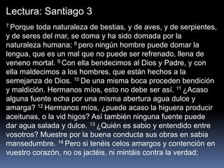 Lectura: Santiago 3
7 Porque toda naturaleza de bestias, y de aves, y de serpientes,
y de seres del mar, se doma y ha sido domada por la
naturaleza humana; 8 pero ningún hombre puede domar la
lengua, que es un mal que no puede ser refrenado, llena de
veneno mortal. 9 Con ella bendecimos al Dios y Padre, y con
ella maldecimos a los hombres, que están hechos a la
semejanza de Dios. 10 De una misma boca proceden bendición
y maldición. Hermanos míos, esto no debe ser así. 11 ¿Acaso
alguna fuente echa por una misma abertura agua dulce y
amarga? 12 Hermanos míos, ¿puede acaso la higuera producir
aceitunas, o la vid higos? Así también ninguna fuente puede
dar agua salada y dulce. 13 ¿Quién es sabio y entendido entre
vosotros? Muestre por la buena conducta sus obras en sabia
mansedumbre. 14 Pero si tenéis celos amargos y contención en
vuestro corazón, no os jactéis, ni mintáis contra la verdad;
 
